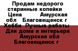 Продам недорого старинные копейки  › Цена ­ 600 - Амурская обл., Благовещенск г. Хобби. Ручные работы » Для дома и интерьера   . Амурская обл.,Благовещенск г.